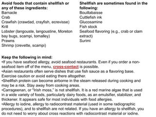 Avoid foods that contain shellfish or
any of these ingredients:
Barnacle
Crab
Crawfish (crawdad, crayfish, ecrevisse)
Krill
Lobster (langouste, langoustine, Moreton
bay bugs, scampi, tomalley)
Prawns
Shrimp (crevette, scampi)
Shellfish are sometimes found in the
following:
Bouillabaisse
Cuttlefish ink
Glucosamine
Fish stock
Seafood flavoring (e.g., crab or clam
extract)
Surimi
Keep the following in mind:
•If you have seafood allergy, avoid seafood restaurants. Even if you order a non-
seafood item off of the menu, cross-contact is possible.
•Asian restaurants often serve dishes that use fish sauce as a flavoring base.
Exercise caution or avoid eating there altogether.
•Shellfish protein can become airborne in the steam released during cooking and
may be a risk. Stay away from cooking areas.
•Carrageenan, or "Irish moss,‖ is not shellfish. It is a red marine algae that is used
in a wide variety of foods, particularly dairy foods, as an emulsifier, stabilizer, and
thickener. It appears safe for most individuals with food allergies.
•Allergy to iodine, allergy to radiocontrast material (used in some radiographic
procedures), and to shellfish are not related. If you have an allergy to shellfish, you
do not need to worry about cross reactions with radiocontrast material or iodine.
 