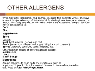 OTHER ALLERGENS
While only eight foods (milk, egg, peanut, tree nuts, fish, shellfish, wheat, and soy)
account for approximately 90 percent of all food-allergic reactions, a person can be
allergic to virtually any food.While the list below is not exhaustive, allergic reactions
have been reported to:
Corn
Rice
Vegetable Oil
Spice
Gelatin
Meat (beef, chicken, mutton, and pork)
Seeds (sesame, sunflower, and poppy being the most common)
Spices (caraway, coriander, garlic, mustard, etc.)
Other common causes of severe reactions include:
Medications
Latex
Insect Stings
Mushrooms
Allergic reactions to fresh fruits and vegetables, such as
apple, carrot, peach, plum, tomato and banana, to name a few, are often
diagnosed as Oral Allergy Syndrome.
 