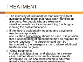 TREATMENT
 The mainstay of treatment for food allergy is total
avoidance of the foods that have been identified as
allergens. For people who are extremely
sensitive, avoidance includes avoiding touching or
inhaling the problematic food.
 If the food is accidentally ingested and a systemic
reaction (anaphylaxis)
occurs, then epinephrine should be used. It is possible
that a second dose of epinephrine may be required for
severe reactions. The person should then be
transported to the emergency room, where additional
treatment can be given.
 Other treatments
include: antihistamines, and steroids. In a severe
case, neither steroids nor antihistamines are life
saving and its use should be limited to adjuvant
 