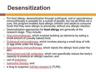 Desensitization
 For food allergy, desensitization through sublingual, oral or epicutaneous
immunotherapy is possible for a subset of people, but not all.While not a
cure, this program enables food allergic children and adults to consume
foods that they were allergic to previously, without any allergic reaction.
 Desensitization approaches for food allergy are generally at the
research stage. They include:
 Oral immunotherapy, which involves building up tolerance by eating a
small amount of (usually baked) food;
 Sublingual immunotherapy, which involves placing a small drop of milk
or egg white under the tongue;
 Epicutaneous immunotherapy, which injects the allergic food under the
skin;
 Monoclonal anti-IgE antibodies, which non-specifically reduce the body's
capacity to produce an allergic reaction; and
 use of probiotics;
 helminthic therapy; and
 a drug to suppress Toll-like receptor 9 (TLR9).
 