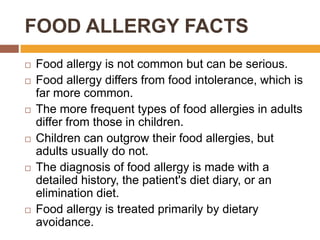 FOOD ALLERGY FACTS
 Food allergy is not common but can be serious.
 Food allergy differs from food intolerance, which is
far more common.
 The more frequent types of food allergies in adults
differ from those in children.
 Children can outgrow their food allergies, but
adults usually do not.
 The diagnosis of food allergy is made with a
detailed history, the patient's diet diary, or an
elimination diet.
 Food allergy is treated primarily by dietary
avoidance.
 