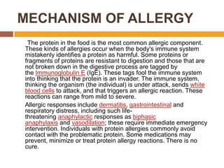 MECHANISM OF ALLERGY
The protein in the food is the most common allergic component.
These kinds of allergies occur when the body's immune system
mistakenly identifies a protein as harmful. Some proteins or
fragments of proteins are resistant to digestion and those that are
not broken down in the digestive process are tagged by
the Immunoglobulin E (IgE). These tags fool the immune system
into thinking that the protein is an invader. The immune system,
thinking the organism (the individual) is under attack, sends white
blood cells to attack, and that triggers an allergic reaction. These
reactions can range from mild to severe.
Allergic responses include dermatitis, gastrointestinal and
respiratory distress, including such life-
threatening anaphylactic responses as biphasic
anaphylaxis and vasodilation; these require immediate emergency
intervention. Individuals with protein allergies commonly avoid
contact with the problematic protein. Some medications may
prevent, minimize or treat protein allergy reactions. There is no
cure.
 