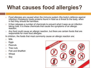 What causes food allergies?
 Food allergies are caused when the immune system (the body’s defence against
infection) mistakenly treats proteins found in food as a threat to the body, when
in fact they should be harmless.
 It then releases a number of chemicals to prevent what it sees as an infection
taking hold. It is these chemicals that cause the symptoms of an allergic
reaction.
 Any food could cause an allergic reaction, but there are certain foods that are
responsible for most food allergies.
In children, the foods that most commonly cause an allergic reaction are:
 Milk
 Eggs
 Peanuts
 Tree nuts
 Fish and Shellfish
 Wheat
 Soy
 