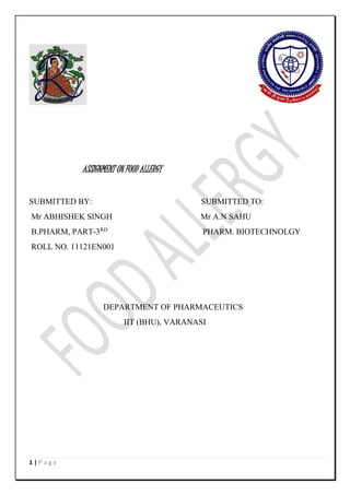 1 | P a g e 
ASSIGNMENT ON FOOD ALLERGY 
SUBMITTED BY: SUBMITTED TO: 
Mr ABHISHEK SINGH Mr A.N SAHU 
B.PHARM, PART-3RD PHARM. BIOTECHNOLGY 
ROLL NO. 11121EN001 
DEPARTMENT OF PHARMACEUTICS 
IIT (BHU), VARANASI 
 