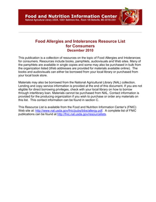 Food Allergies and Intolerances Resource List
for Consumers
December 2010
This publication is a collection of resources on the topic of Food Allergies and Intolerances
for consumers. Resources include books, pamphlets, audiovisuals and Web sites. Many of
the pamphlets are available in single copies and some may also be purchased in bulk from
the organization listed (Web addresses are provided for materials available online). The
books and audiovisuals can either be borrowed from your local library or purchased from
your local book store.
Materials may also be borrowed from the National Agricultural Library (NAL) collection.
Lending and copy service information is provided at the end of this document. If you are not
eligible for direct borrowing privileges, check with your local library on how to borrow
through interlibrary loan. Materials cannot be purchased from NAL. Contact information is
provided for the producing organization if you wish to purchase or order any materials on
this list. This contact information can be found in section C.
This Resource List is available from the Food and Nutrition Information Center’s (FNIC)
Web site at: http://www.nal.usda.gov/fnic/pubs/bibs/allergy.pdf. A complete list of FNIC
publications can be found at http://fnic.nal.usda.gov/resourcelists.
 