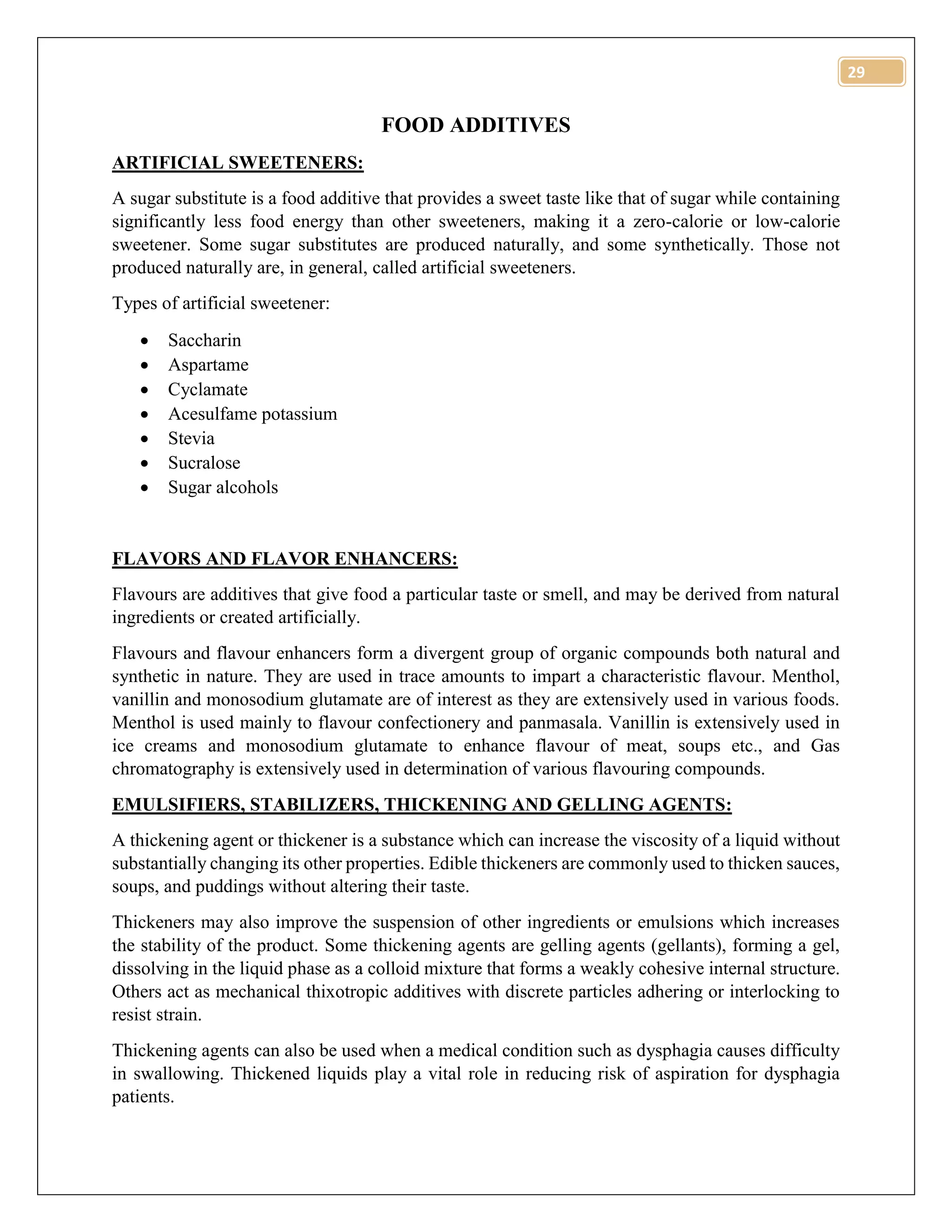29
FOOD ADDITIVES
ARTIFICIAL SWEETENERS:
A sugar substitute is a food additive that provides a sweet taste like that of sugar while containing
significantly less food energy than other sweeteners, making it a zero-calorie or low-calorie
sweetener. Some sugar substitutes are produced naturally, and some synthetically. Those not
produced naturally are, in general, called artificial sweeteners.
Types of artificial sweetener:
 Saccharin
 Aspartame
 Cyclamate
 Acesulfame potassium
 Stevia
 Sucralose
 Sugar alcohols
FLAVORS AND FLAVOR ENHANCERS:
Flavours are additives that give food a particular taste or smell, and may be derived from natural
ingredients or created artificially.
Flavours and flavour enhancers form a divergent group of organic compounds both natural and
synthetic in nature. They are used in trace amounts to impart a characteristic flavour. Menthol,
vanillin and monosodium glutamate are of interest as they are extensively used in various foods.
Menthol is used mainly to flavour confectionery and panmasala. Vanillin is extensively used in
ice creams and monosodium glutamate to enhance flavour of meat, soups etc., and Gas
chromatography is extensively used in determination of various flavouring compounds.
EMULSIFIERS, STABILIZERS, THICKENING AND GELLING AGENTS:
A thickening agent or thickener is a substance which can increase the viscosity of a liquid without
substantially changing its other properties. Edible thickeners are commonly used to thicken sauces,
soups, and puddings without altering their taste.
Thickeners may also improve the suspension of other ingredients or emulsions which increases
the stability of the product. Some thickening agents are gelling agents (gellants), forming a gel,
dissolving in the liquid phase as a colloid mixture that forms a weakly cohesive internal structure.
Others act as mechanical thixotropic additives with discrete particles adhering or interlocking to
resist strain.
Thickening agents can also be used when a medical condition such as dysphagia causes difficulty
in swallowing. Thickened liquids play a vital role in reducing risk of aspiration for dysphagia
patients.
 