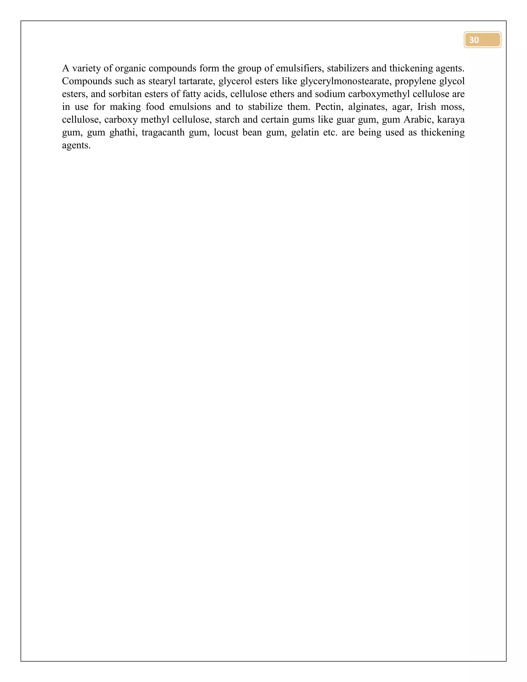 30
A variety of organic compounds form the group of emulsifiers, stabilizers and thickening agents.
Compounds such as stearyl tartarate, glycerol esters like glycerylmonostearate, propylene glycol
esters, and sorbitan esters of fatty acids, cellulose ethers and sodium carboxymethyl cellulose are
in use for making food emulsions and to stabilize them. Pectin, alginates, agar, Irish moss,
cellulose, carboxy methyl cellulose, starch and certain gums like guar gum, gum Arabic, karaya
gum, gum ghathi, tragacanth gum, locust bean gum, gelatin etc. are being used as thickening
agents.
 