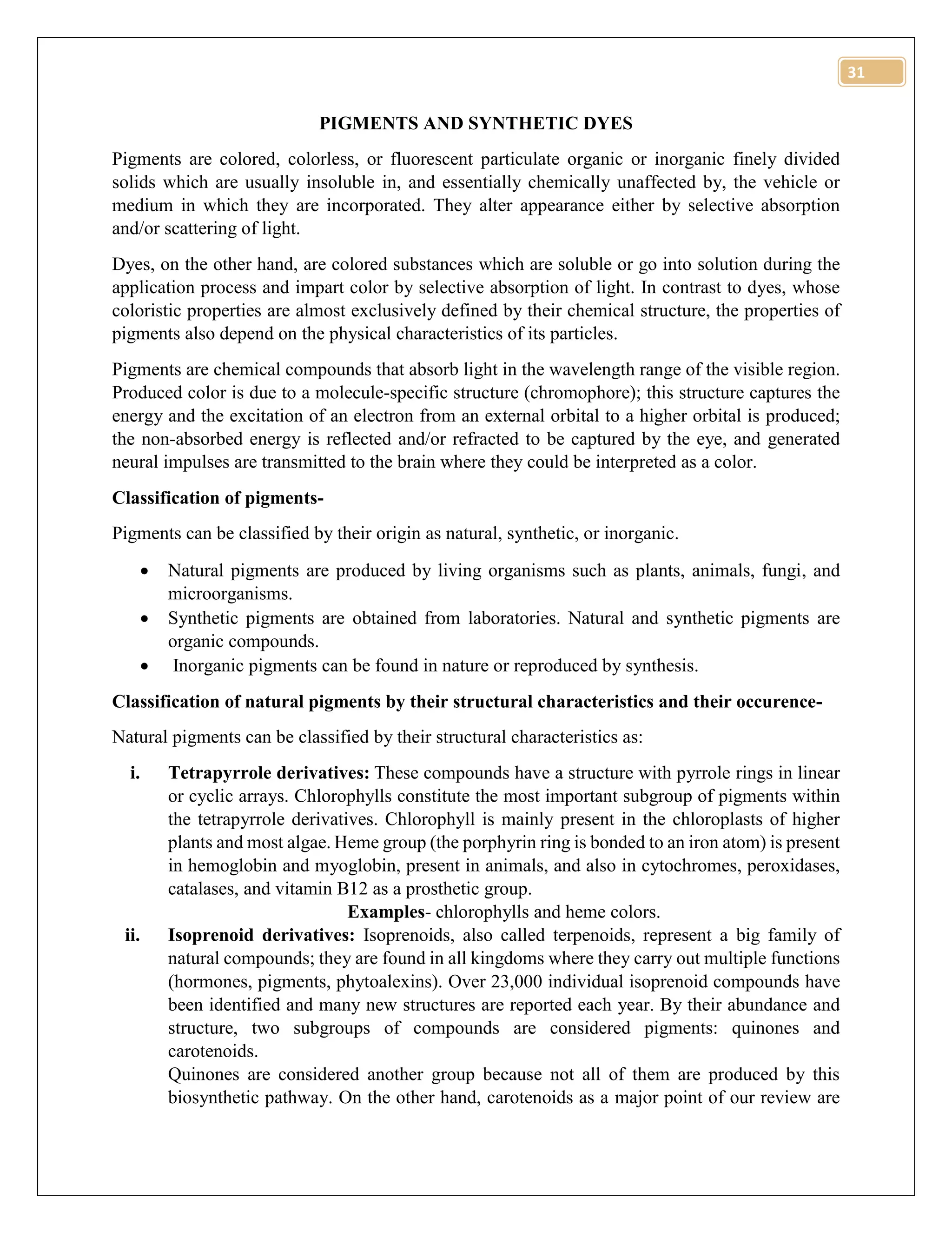 31
PIGMENTS AND SYNTHETIC DYES
Pigments are colored, colorless, or fluorescent particulate organic or inorganic finely divided
solids which are usually insoluble in, and essentially chemically unaffected by, the vehicle or
medium in which they are incorporated. They alter appearance either by selective absorption
and/or scattering of light.
Dyes, on the other hand, are colored substances which are soluble or go into solution during the
application process and impart color by selective absorption of light. In contrast to dyes, whose
coloristic properties are almost exclusively defined by their chemical structure, the properties of
pigments also depend on the physical characteristics of its particles.
Pigments are chemical compounds that absorb light in the wavelength range of the visible region.
Produced color is due to a molecule-specific structure (chromophore); this structure captures the
energy and the excitation of an electron from an external orbital to a higher orbital is produced;
the non-absorbed energy is reflected and/or refracted to be captured by the eye, and generated
neural impulses are transmitted to the brain where they could be interpreted as a color.
Classification of pigments-
Pigments can be classified by their origin as natural, synthetic, or inorganic.
 Natural pigments are produced by living organisms such as plants, animals, fungi, and
microorganisms.
 Synthetic pigments are obtained from laboratories. Natural and synthetic pigments are
organic compounds.
 Inorganic pigments can be found in nature or reproduced by synthesis.
Classification of natural pigments by their structural characteristics and their occurence-
Natural pigments can be classified by their structural characteristics as:
i. Tetrapyrrole derivatives: These compounds have a structure with pyrrole rings in linear
or cyclic arrays. Chlorophylls constitute the most important subgroup of pigments within
the tetrapyrrole derivatives. Chlorophyll is mainly present in the chloroplasts of higher
plants and most algae. Heme group (the porphyrin ring is bonded to an iron atom) is present
in hemoglobin and myoglobin, present in animals, and also in cytochromes, peroxidases,
catalases, and vitamin B12 as a prosthetic group.
Examples- chlorophylls and heme colors.
ii. Isoprenoid derivatives: Isoprenoids, also called terpenoids, represent a big family of
natural compounds; they are found in all kingdoms where they carry out multiple functions
(hormones, pigments, phytoalexins). Over 23,000 individual isoprenoid compounds have
been identified and many new structures are reported each year. By their abundance and
structure, two subgroups of compounds are considered pigments: quinones and
carotenoids.
Quinones are considered another group because not all of them are produced by this
biosynthetic pathway. On the other hand, carotenoids as a major point of our review are
 