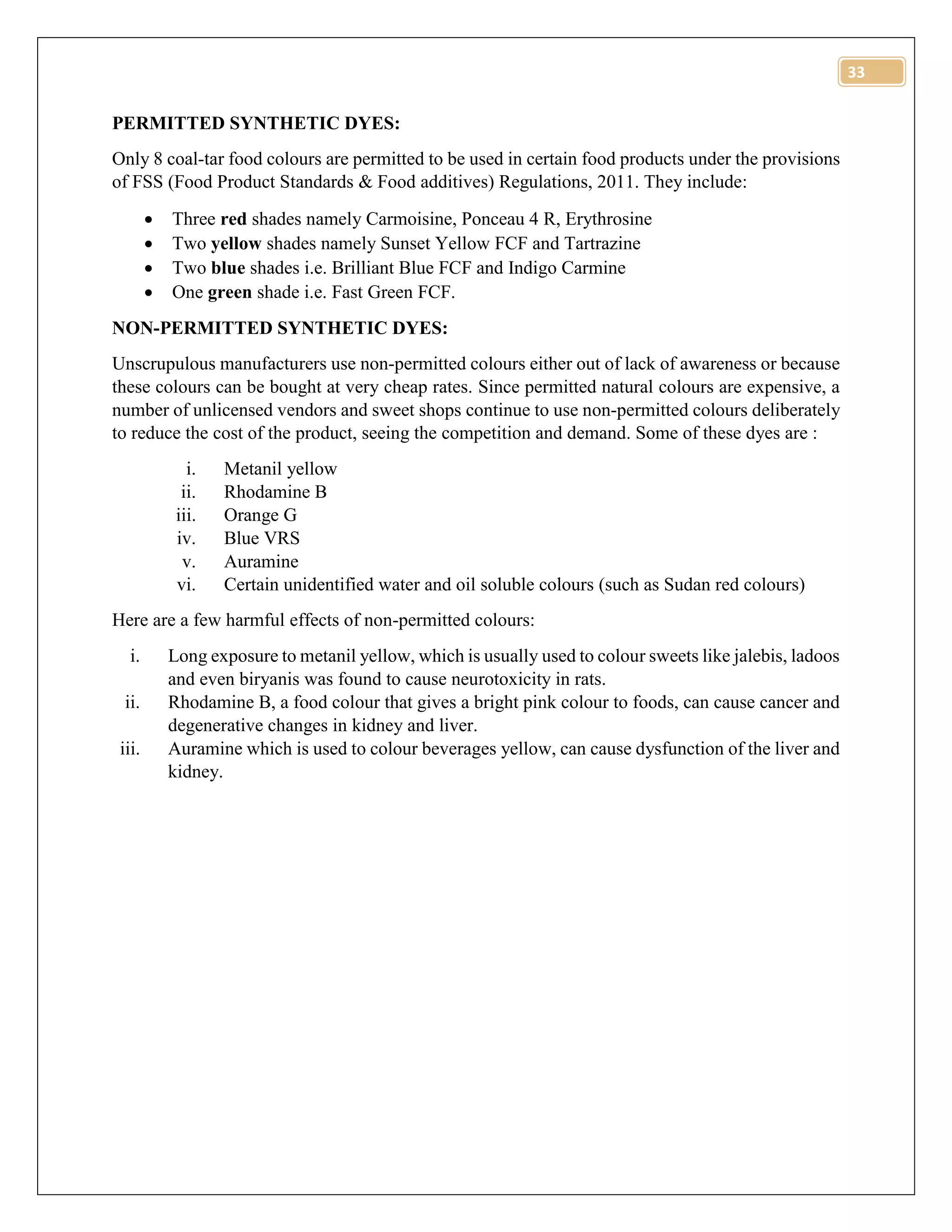 33
PERMITTED SYNTHETIC DYES:
Only 8 coal-tar food colours are permitted to be used in certain food products under the provisions
of FSS (Food Product Standards & Food additives) Regulations, 2011. They include:
 Three red shades namely Carmoisine, Ponceau 4 R, Erythrosine
 Two yellow shades namely Sunset Yellow FCF and Tartrazine
 Two blue shades i.e. Brilliant Blue FCF and Indigo Carmine
 One green shade i.e. Fast Green FCF.
NON-PERMITTED SYNTHETIC DYES:
Unscrupulous manufacturers use non-permitted colours either out of lack of awareness or because
these colours can be bought at very cheap rates. Since permitted natural colours are expensive, a
number of unlicensed vendors and sweet shops continue to use non-permitted colours deliberately
to reduce the cost of the product, seeing the competition and demand. Some of these dyes are :
i. Metanil yellow
ii. Rhodamine B
iii. Orange G
iv. Blue VRS
v. Auramine
vi. Certain unidentified water and oil soluble colours (such as Sudan red colours)
Here are a few harmful effects of non-permitted colours:
i. Long exposure to metanil yellow, which is usually used to colour sweets like jalebis, ladoos
and even biryanis was found to cause neurotoxicity in rats.
ii. Rhodamine B, a food colour that gives a bright pink colour to foods, can cause cancer and
degenerative changes in kidney and liver.
iii. Auramine which is used to colour beverages yellow, can cause dysfunction of the liver and
kidney.
 