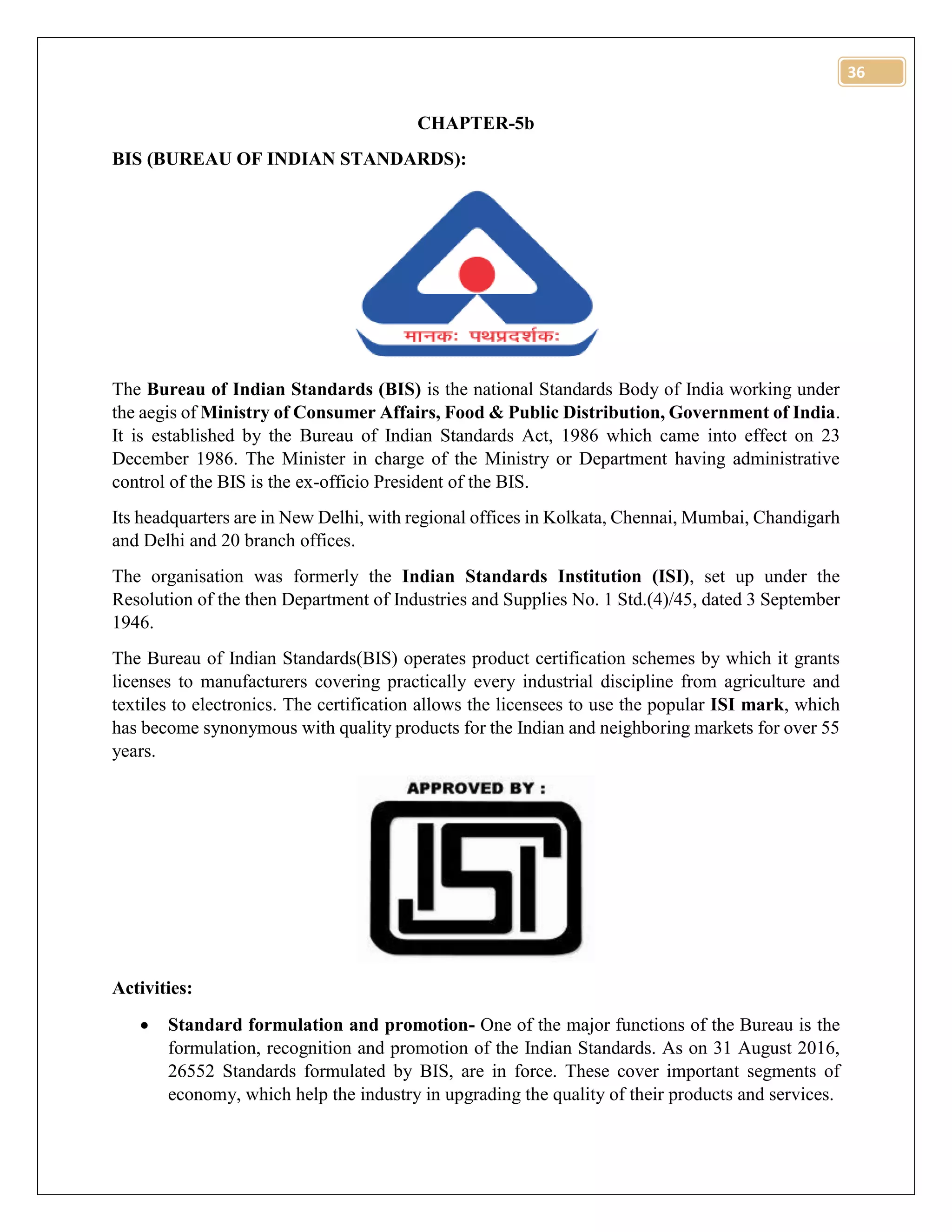36
CHAPTER-5b
BIS (BUREAU OF INDIAN STANDARDS):
The Bureau of Indian Standards (BIS) is the national Standards Body of India working under
the aegis of Ministry of Consumer Affairs, Food & Public Distribution, Government of India.
It is established by the Bureau of Indian Standards Act, 1986 which came into effect on 23
December 1986. The Minister in charge of the Ministry or Department having administrative
control of the BIS is the ex-officio President of the BIS.
Its headquarters are in New Delhi, with regional offices in Kolkata, Chennai, Mumbai, Chandigarh
and Delhi and 20 branch offices.
The organisation was formerly the Indian Standards Institution (ISI), set up under the
Resolution of the then Department of Industries and Supplies No. 1 Std.(4)/45, dated 3 September
1946.
The Bureau of Indian Standards(BIS) operates product certification schemes by which it grants
licenses to manufacturers covering practically every industrial discipline from agriculture and
textiles to electronics. The certification allows the licensees to use the popular ISI mark, which
has become synonymous with quality products for the Indian and neighboring markets for over 55
years.
Activities:
 Standard formulation and promotion- One of the major functions of the Bureau is the
formulation, recognition and promotion of the Indian Standards. As on 31 August 2016,
26552 Standards formulated by BIS, are in force. These cover important segments of
economy, which help the industry in upgrading the quality of their products and services.
 