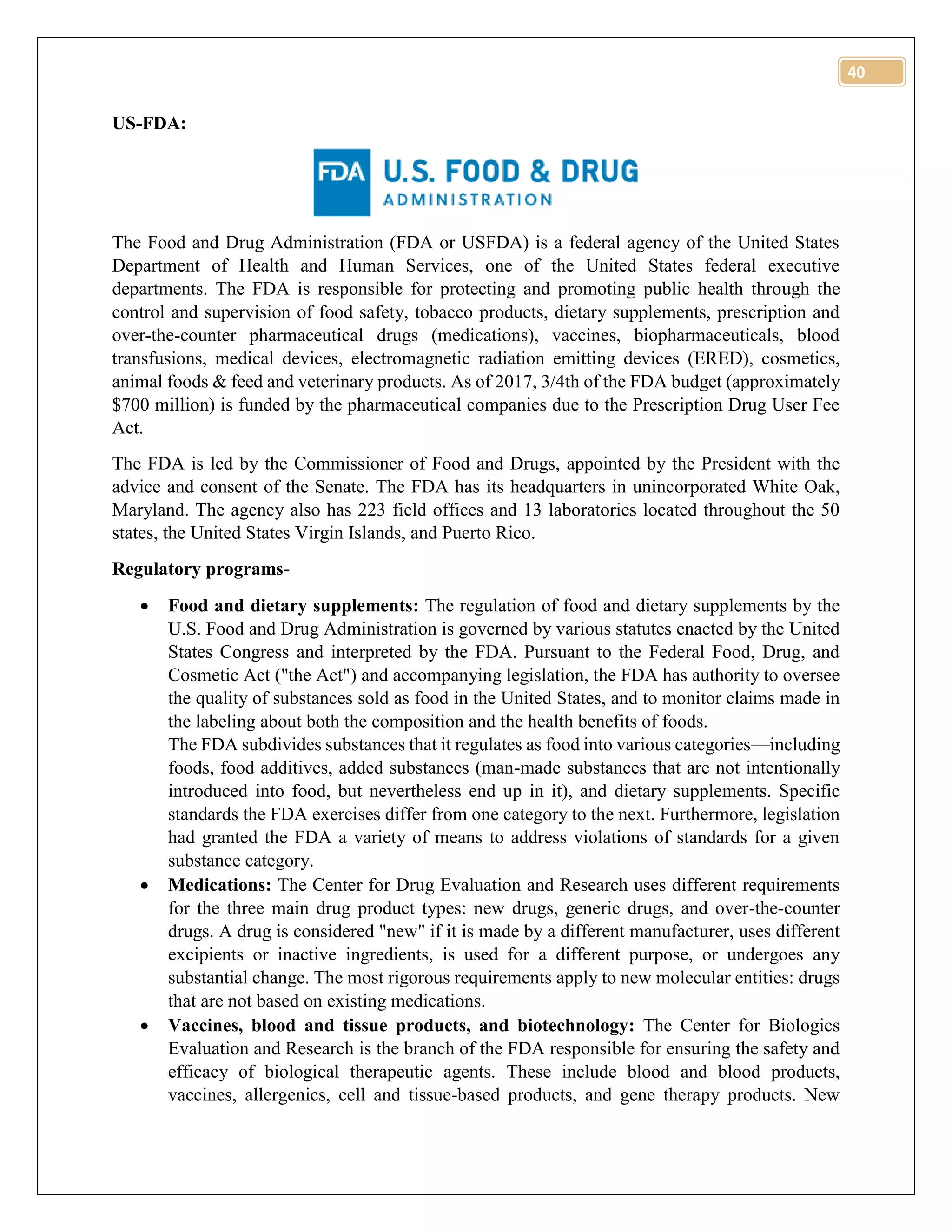 40
US-FDA:
The Food and Drug Administration (FDA or USFDA) is a federal agency of the United States
Department of Health and Human Services, one of the United States federal executive
departments. The FDA is responsible for protecting and promoting public health through the
control and supervision of food safety, tobacco products, dietary supplements, prescription and
over-the-counter pharmaceutical drugs (medications), vaccines, biopharmaceuticals, blood
transfusions, medical devices, electromagnetic radiation emitting devices (ERED), cosmetics,
animal foods & feed and veterinary products. As of 2017, 3/4th of the FDA budget (approximately
$700 million) is funded by the pharmaceutical companies due to the Prescription Drug User Fee
Act.
The FDA is led by the Commissioner of Food and Drugs, appointed by the President with the
advice and consent of the Senate. The FDA has its headquarters in unincorporated White Oak,
Maryland. The agency also has 223 field offices and 13 laboratories located throughout the 50
states, the United States Virgin Islands, and Puerto Rico.
Regulatory programs-
 Food and dietary supplements: The regulation of food and dietary supplements by the
U.S. Food and Drug Administration is governed by various statutes enacted by the United
States Congress and interpreted by the FDA. Pursuant to the Federal Food, Drug, and
Cosmetic Act ("the Act") and accompanying legislation, the FDA has authority to oversee
the quality of substances sold as food in the United States, and to monitor claims made in
the labeling about both the composition and the health benefits of foods.
The FDA subdivides substances that it regulates as food into various categories—including
foods, food additives, added substances (man-made substances that are not intentionally
introduced into food, but nevertheless end up in it), and dietary supplements. Specific
standards the FDA exercises differ from one category to the next. Furthermore, legislation
had granted the FDA a variety of means to address violations of standards for a given
substance category.
 Medications: The Center for Drug Evaluation and Research uses different requirements
for the three main drug product types: new drugs, generic drugs, and over-the-counter
drugs. A drug is considered "new" if it is made by a different manufacturer, uses different
excipients or inactive ingredients, is used for a different purpose, or undergoes any
substantial change. The most rigorous requirements apply to new molecular entities: drugs
that are not based on existing medications.
 Vaccines, blood and tissue products, and biotechnology: The Center for Biologics
Evaluation and Research is the branch of the FDA responsible for ensuring the safety and
efficacy of biological therapeutic agents. These include blood and blood products,
vaccines, allergenics, cell and tissue-based products, and gene therapy products. New
 