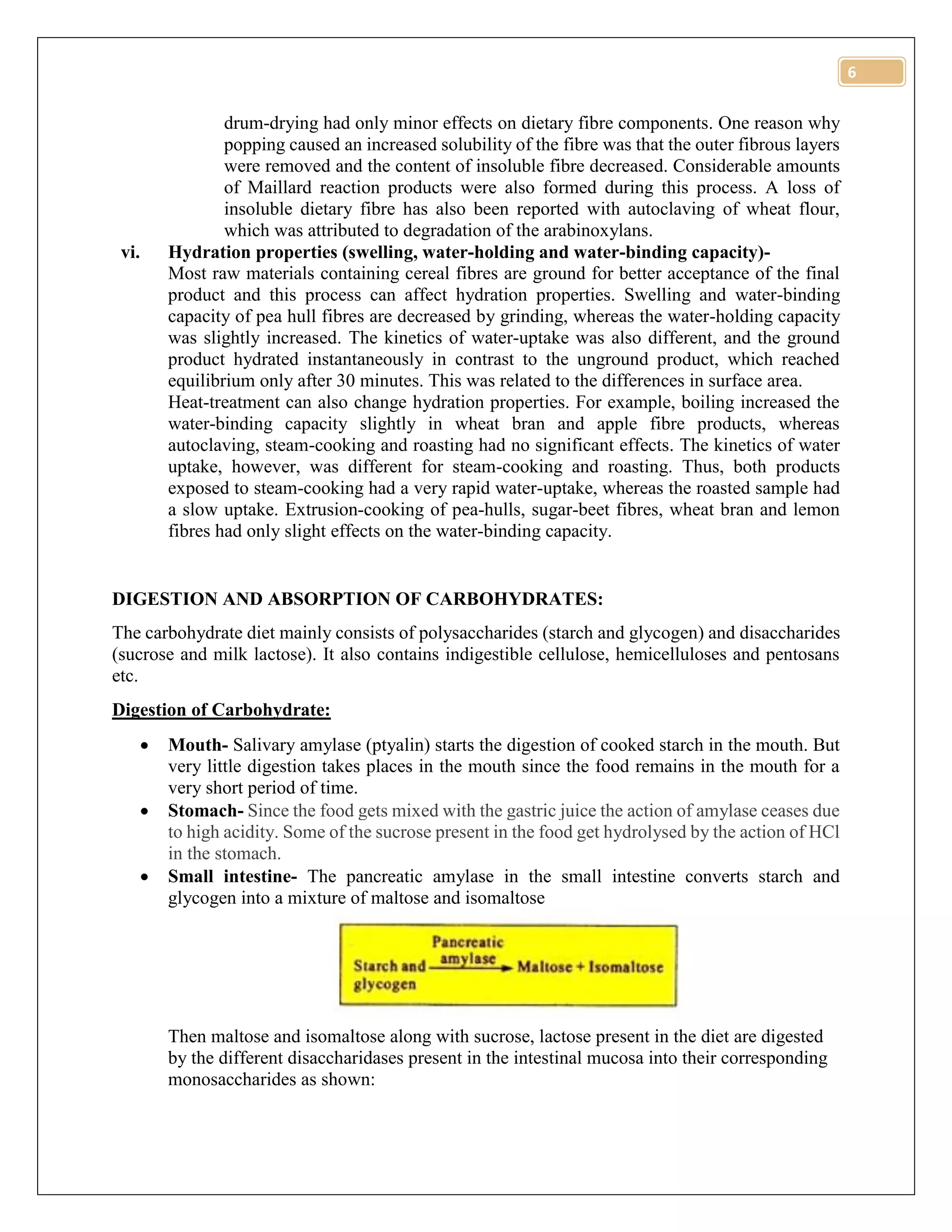 6
drum-drying had only minor effects on dietary fibre components. One reason why
popping caused an increased solubility of the fibre was that the outer fibrous layers
were removed and the content of insoluble fibre decreased. Considerable amounts
of Maillard reaction products were also formed during this process. A loss of
insoluble dietary fibre has also been reported with autoclaving of wheat flour,
which was attributed to degradation of the arabinoxylans.
vi. Hydration properties (swelling, water-holding and water-binding capacity)-
Most raw materials containing cereal fibres are ground for better acceptance of the final
product and this process can affect hydration properties. Swelling and water-binding
capacity of pea hull fibres are decreased by grinding, whereas the water-holding capacity
was slightly increased. The kinetics of water-uptake was also different, and the ground
product hydrated instantaneously in contrast to the unground product, which reached
equilibrium only after 30 minutes. This was related to the differences in surface area.
Heat-treatment can also change hydration properties. For example, boiling increased the
water-binding capacity slightly in wheat bran and apple fibre products, whereas
autoclaving, steam-cooking and roasting had no significant effects. The kinetics of water
uptake, however, was different for steam-cooking and roasting. Thus, both products
exposed to steam-cooking had a very rapid water-uptake, whereas the roasted sample had
a slow uptake. Extrusion-cooking of pea-hulls, sugar-beet fibres, wheat bran and lemon
fibres had only slight effects on the water-binding capacity.
DIGESTION AND ABSORPTION OF CARBOHYDRATES:
The carbohydrate diet mainly consists of polysaccharides (starch and glycogen) and disaccharides
(sucrose and milk lactose). It also contains indigestible cellulose, hemicelluloses and pentosans
etc.
Digestion of Carbohydrate:
 Mouth- Salivary amylase (ptyalin) starts the digestion of cooked starch in the mouth. But
very little digestion takes places in the mouth since the food remains in the mouth for a
very short period of time.
 Stomach- Since the food gets mixed with the gastric juice the action of amylase ceases due
to high acidity. Some of the sucrose present in the food get hydrolysed by the action of HCl
in the stomach.
 Small intestine- The pancreatic amylase in the small intestine converts starch and
glycogen into a mixture of maltose and isomaltose
Then maltose and isomaltose along with sucrose, lactose present in the diet are digested
by the different disaccharidases present in the intestinal mucosa into their corresponding
monosaccharides as shown:
 