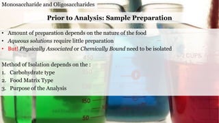 Monosaccharide and Oligosaccharides
• Amount of preparation depends on the nature of the food
• Aqueous solutions require little preparation
• But! Physically Associated or Chemically Bound need to be isolated
Method of Isolation depends on the :
1. Carbohydrate type
2. Food Matrix Type
3. Purpose of the Analysis
Prior to Analysis: Sample Preparation
 