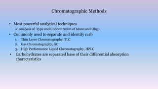 Chromatographic Methods
• Most powerful analytical techniques
 Analysis of Type and Concentration of Mono and Oligo
• Commonly used to separate and identify carb
1. Thin Layer Chromatography, TLC
2. Gas Chromatography, GC
3. High Performance Liquid Chromatography, HPLC
• Carbohydrates are separated base of their differential absorption
characteristics
 