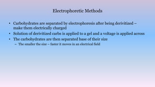 Electrophoretic Methods
• Carbohydrates are separated by electrophoresis after being derivitized –
make them electrically charged
• Solution of derivitized carbs is applied to a gel and a voltage is applied across
• The carbohydrates are then separated base of their size
– The smaller the size – faster it moves in an electrical field
 