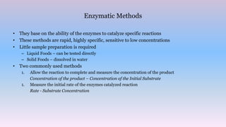 Enzymatic Methods
• They base on the ability of the enzymes to catalyze specific reactions
• These methods are rapid, highly specific, sensitive to low concentrations
• Little sample preparation is required
– Liquid Foods – can be tested directly
– Solid Foods – dissolved in water
• Two commonly used methods
1. Allow the reaction to complete and measure the concentration of the product
Concentration of the product – Concentration of the Initial Substrate
1. Measure the initial rate of the enzymes catalyzed reaction
Rate - Substrate Concentration
 