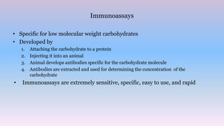 Immunoassays
• Specific for low molecular weight carbohydrates
• Developed by
1. Attaching the carbohydrate to a protein
2. Injecting it into an animal
3. Animal develops antibodies specific for the carbohydrate molecule
4. Antibodies are extracted and used for determining the concentration of the
carbohydrate
• Immunoassays are extremely sensitive, specific, easy to use, and rapid
 