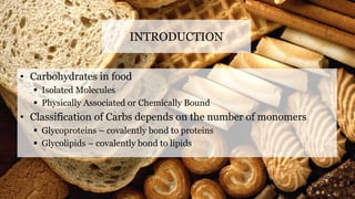 INTRODUCTION
• Carbohydrates in food
 Isolated Molecules
 Physically Associated or Chemically Bound
• Classification of Carbs depends on the number of monomers
 Glycoproteins – covalently bond to proteins
 Glycolipids – covalently bond to lipids
 