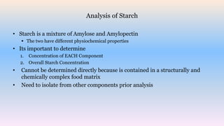 Analysis of Starch
• Starch is a mixture of Amylose and Amylopectin
 The two have different physiochemical properties
• Its important to determine
1. Concentration of EACH Component
2. Overall Starch Concentration
• Cannot be determined directly because is contained in a structurally and
chemically complex food matrix
• Need to isolate from other components prior analysis
 