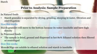 Starch
Prior to Analysis: Sample Preparation
In Natural foods
• Starch granules is separated by drying, grinding, steeping in water, filtration and
centrifugation
How this works
Starch granules will move to the bottom because its water-insoluble and have high
density
In Processed foods
• The sample is dried, ground and dispersed in hot 80% Ethanol solution then filtered
or centrifuged
How this works
Mono&Oligo are soluble in ethanol solution and starch is insoluble
 