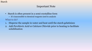 Important Note
• Starch is often present in a semi-crystalline form
– It’s inaccessible to chemical reagents used in analysis
What to do?
1. Disperse the sample in water and heat until the starch gelatinizes
2. Add Perchloric Acid or Calcium Chloride prior to heating to facilitate
solubilization
Starch
 