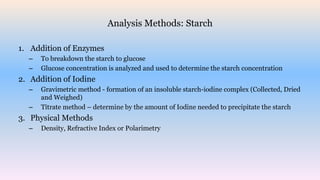 Analysis Methods: Starch
1. Addition of Enzymes
– To breakdown the starch to glucose
– Glucose concentration is analyzed and used to determine the starch concentration
2. Addition of Iodine
– Gravimetric method - formation of an insoluble starch-iodine complex (Collected, Dried
and Weighed)
– Titrate method – determine by the amount of Iodine needed to precipitate the starch
3. Physical Methods
– Density, Refractive Index or Polarimetry
 