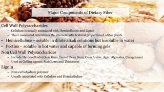 Major Components of Dietary Fiber
Cell Wall Polysaccharides
– Cellulose is usually associated with Hemicellulose and Lignin
– There associated determines the characteristic textural properties of edible plants
• Hemicellulose – soluble in dilute alkali solutions but insoluble in water
• Pectins - soluble in hot water and capable of forming gels
Non Cell Wall Polysaccharides
– Include Hyrdocolloids (Guar Gum, Locust Bean Gum, Gum Arabic, Agar, Alginates, Caragenans)
– Used as Gelling agents, Stabilizers and Thickeners
Lignin
– Non-carbohydrate polymer
– Usually associated with Cellulose and Hemicellulose
 