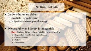 • Carbohydrates are either
 Digestible – provide energy
 Indigestible – do not provide energy
• Dietary Fiber and Lignin is indigestible
 But! Dietary Fiber is beneficial to human health
1. Helps reduce risk of certain types of cancer
2. Coronary diseases
3. Diabetes
4. Constipation
INTRODUCTION
 