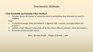Gravimetric Methods
Total Insoluble and Soluble Fiber Method
– Principle: Isolate the fraction of interest by selective precipitation then determine its mass by
weighing
Steps
1. A Gelatinized sample (dried and defatted) is digested with α-amylase, amyloglucosidase and
protease
2. Addition of 95% Ethanol to precipitate all the fiber then is filtered, collected, dried, and weighed
3. Determine protein and ash content
Fiber = Residue Weight – Weight of (Protein + Ash)
 