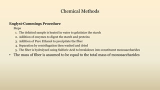 Chemical Methods
Englyst-Cummings Procedure
Steps
1. The defatted sample is heated in water to gelatinize the starch
2. Addition of enzymes to digest the starch and proteins
3. Addition of Pure Ethanol to precipitate the fiber
4. Separation by centrifugation then washed and dried
5. The fiber is hydrolyzed using Sulfuric Acid to breakdown into constituent monosaccharides
• The mass of fiber is assumed to be equal to the total mass of monosaccharides
 