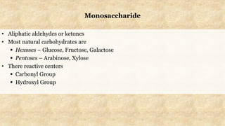 Monosaccharide
• Aliphatic aldehydes or ketones
• Most natural carbohydrates are
 Hexoses – Glucose, Fructose, Galactose
 Pentoses – Arabinose, Xylose
• There reactive centers
 Carbonyl Group
 Hydroxyl Group
 
