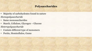 Polysaccharides
• Majority of carbohydrates found in nature
Homopolysaccharide
• Same monosaccharides
• Starch, Cellulose, Glycogen – Glucose
Heteropolysaccharide
• Contain different type of monomers
• Pectin, Hemicellulos, Gums
 