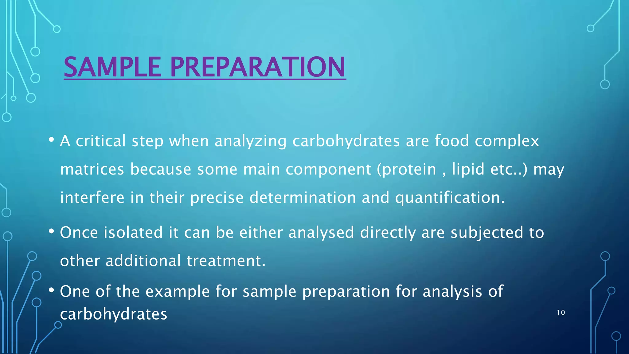 SAMPLE PREPARATION
• A critical step when analyzing carbohydrates are food complex
matrices because some main component (protein , lipid etc..) may
interfere in their precise determination and quantification.
• Once isolated it can be either analysed directly are subjected to
other additional treatment.
• One of the example for sample preparation for analysis of
carbohydrates 10
 