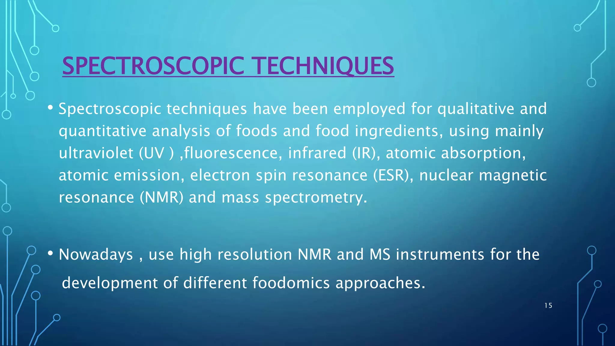 SPECTROSCOPIC TECHNIQUES
• Spectroscopic techniques have been employed for qualitative and
quantitative analysis of foods and food ingredients, using mainly
ultraviolet (UV ) ,fluorescence, infrared (IR), atomic absorption,
atomic emission, electron spin resonance (ESR), nuclear magnetic
resonance (NMR) and mass spectrometry.
• Nowadays , use high resolution NMR and MS instruments for the
development of different foodomics approaches.
15
 