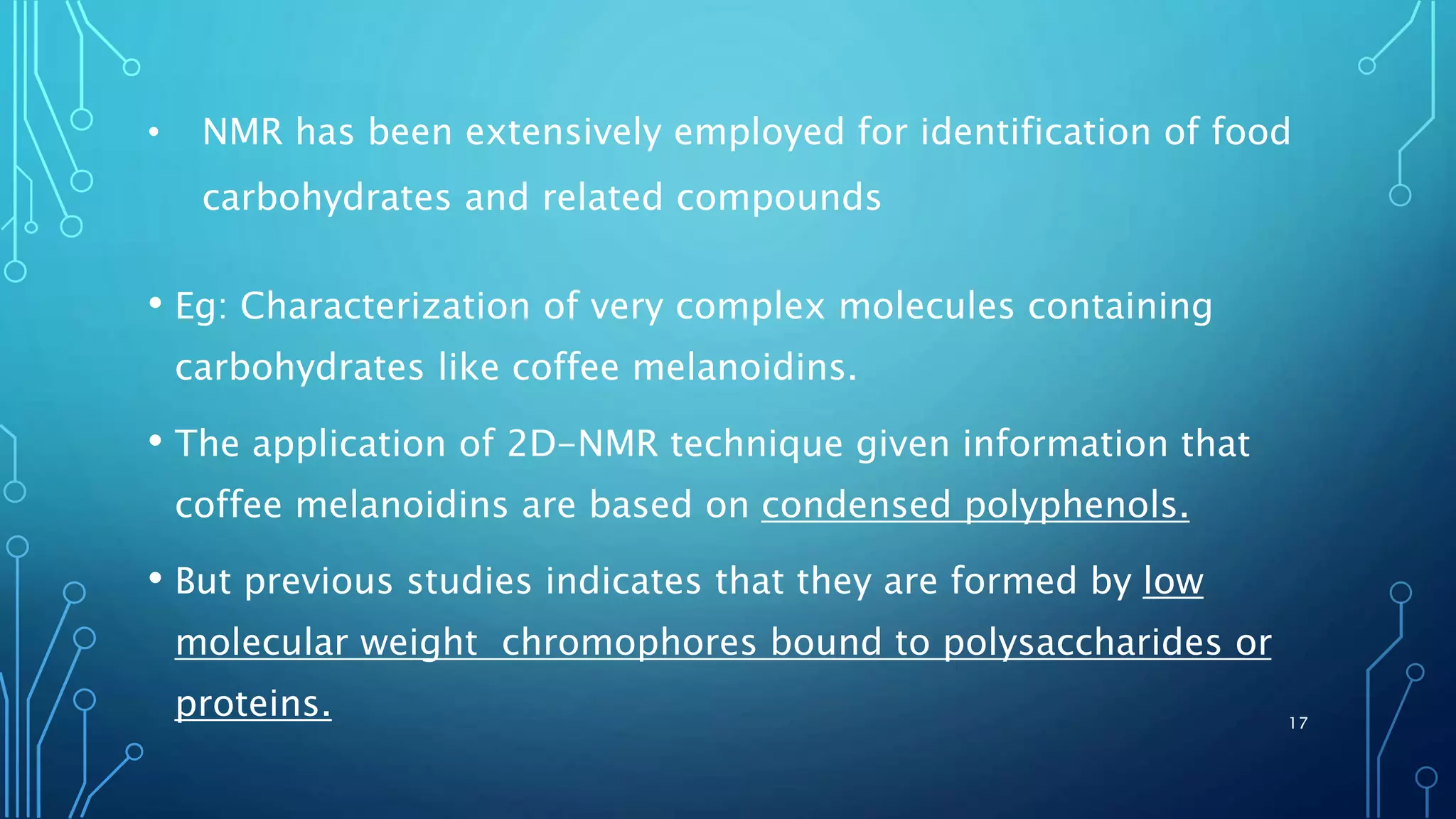 • NMR has been extensively employed for identification of food
carbohydrates and related compounds
• Eg: Characterization of very complex molecules containing
carbohydrates like coffee melanoidins.
• The application of 2D-NMR technique given information that
coffee melanoidins are based on condensed polyphenols.
• But previous studies indicates that they are formed by low
molecular weight chromophores bound to polysaccharides or
proteins. 17
 
