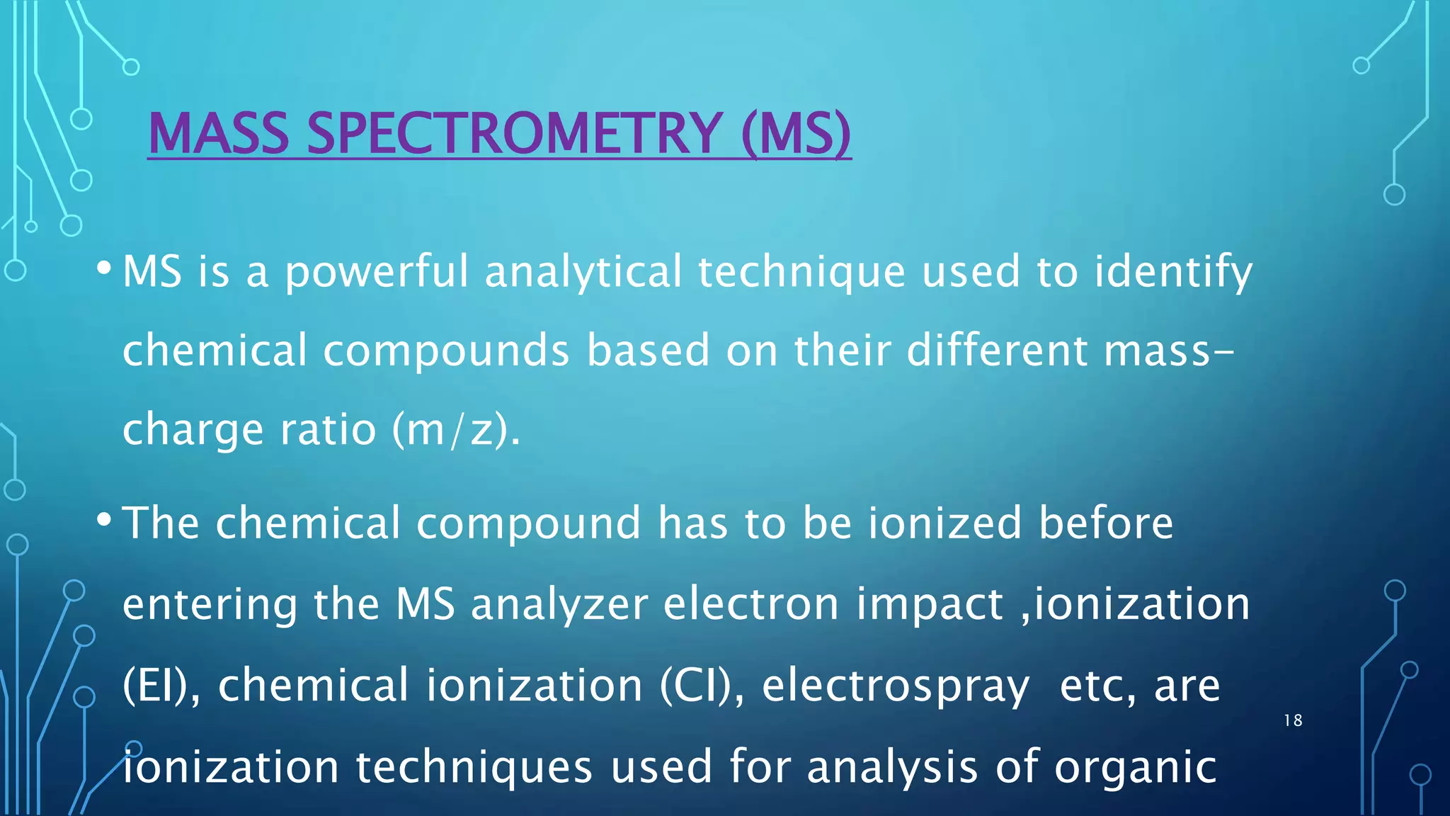 MASS SPECTROMETRY (MS)
•MS is a powerful analytical technique used to identify
chemical compounds based on their different mass-
charge ratio (m/z).
•The chemical compound has to be ionized before
entering the MS analyzer electron impact ,ionization
(EI), chemical ionization (CI), electrospray etc, are
ionization techniques used for analysis of organic
18
 
