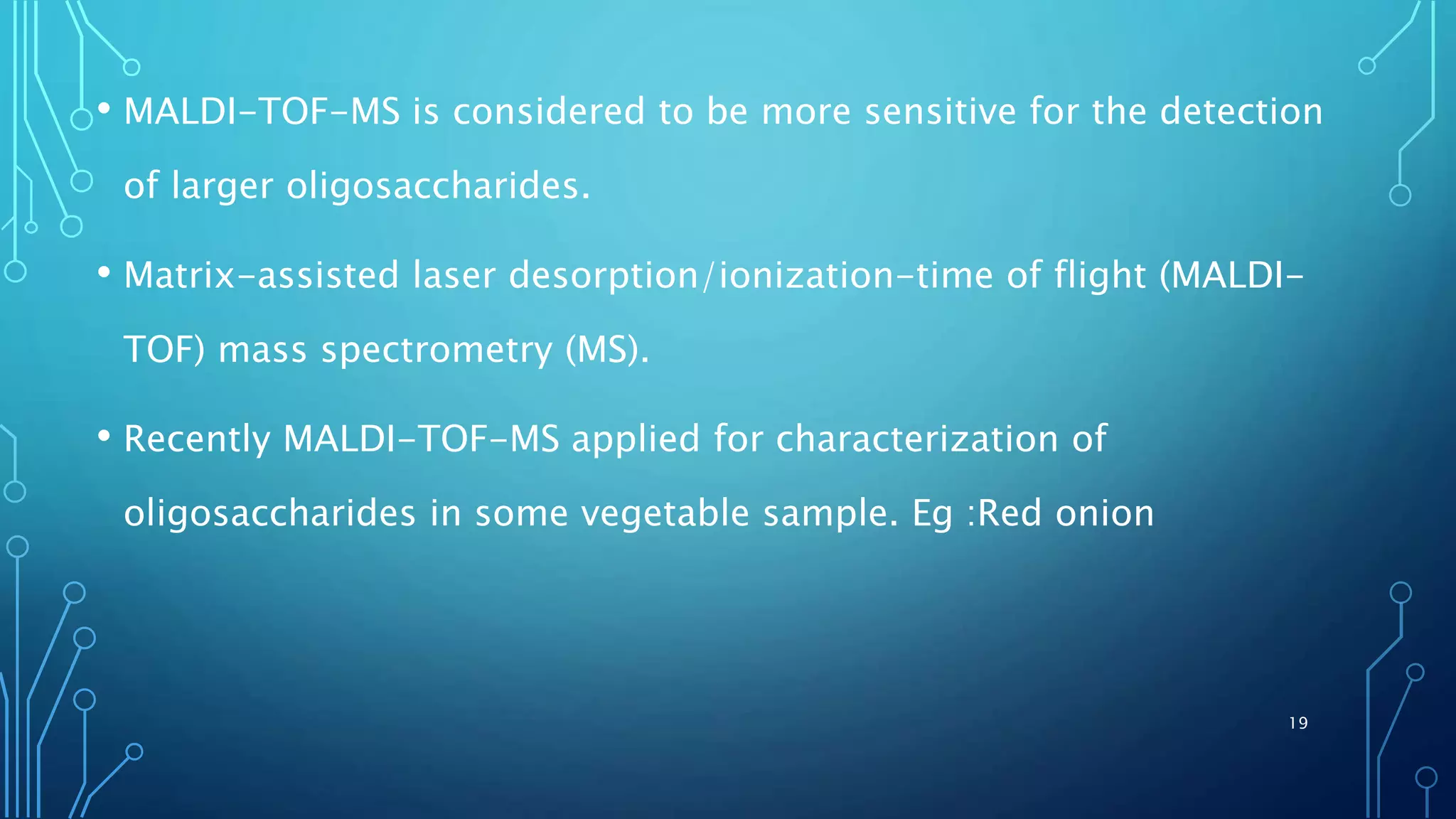 • MALDI-TOF-MS is considered to be more sensitive for the detection
of larger oligosaccharides.
• Matrix-assisted laser desorption/ionization-time of flight (MALDI-
TOF) mass spectrometry (MS).
• Recently MALDI-TOF-MS applied for characterization of
oligosaccharides in some vegetable sample. Eg :Red onion
19
 