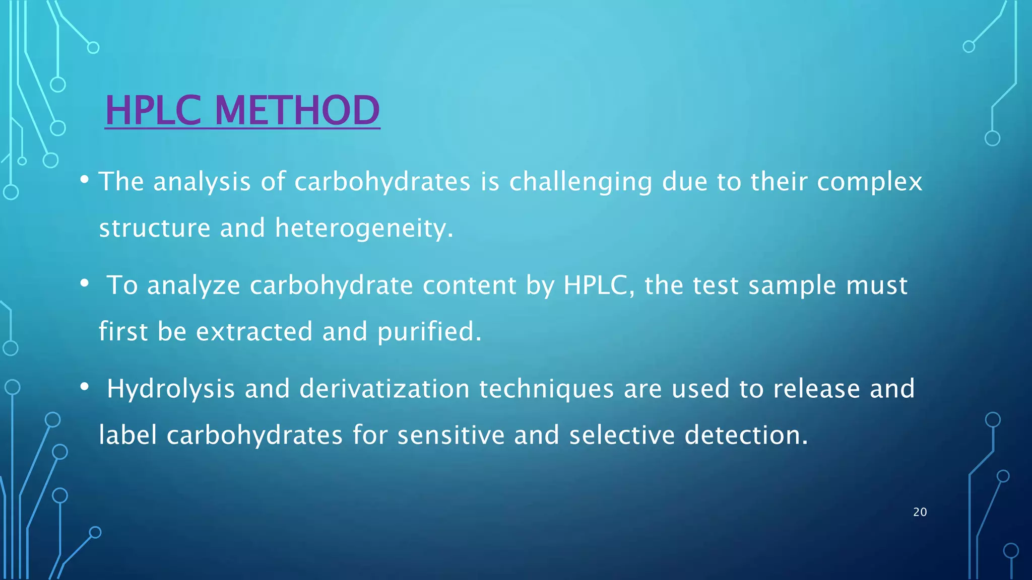 HPLC METHOD
• The analysis of carbohydrates is challenging due to their complex
structure and heterogeneity.
• To analyze carbohydrate content by HPLC, the test sample must
first be extracted and purified.
• Hydrolysis and derivatization techniques are used to release and
label carbohydrates for sensitive and selective detection.
20
 