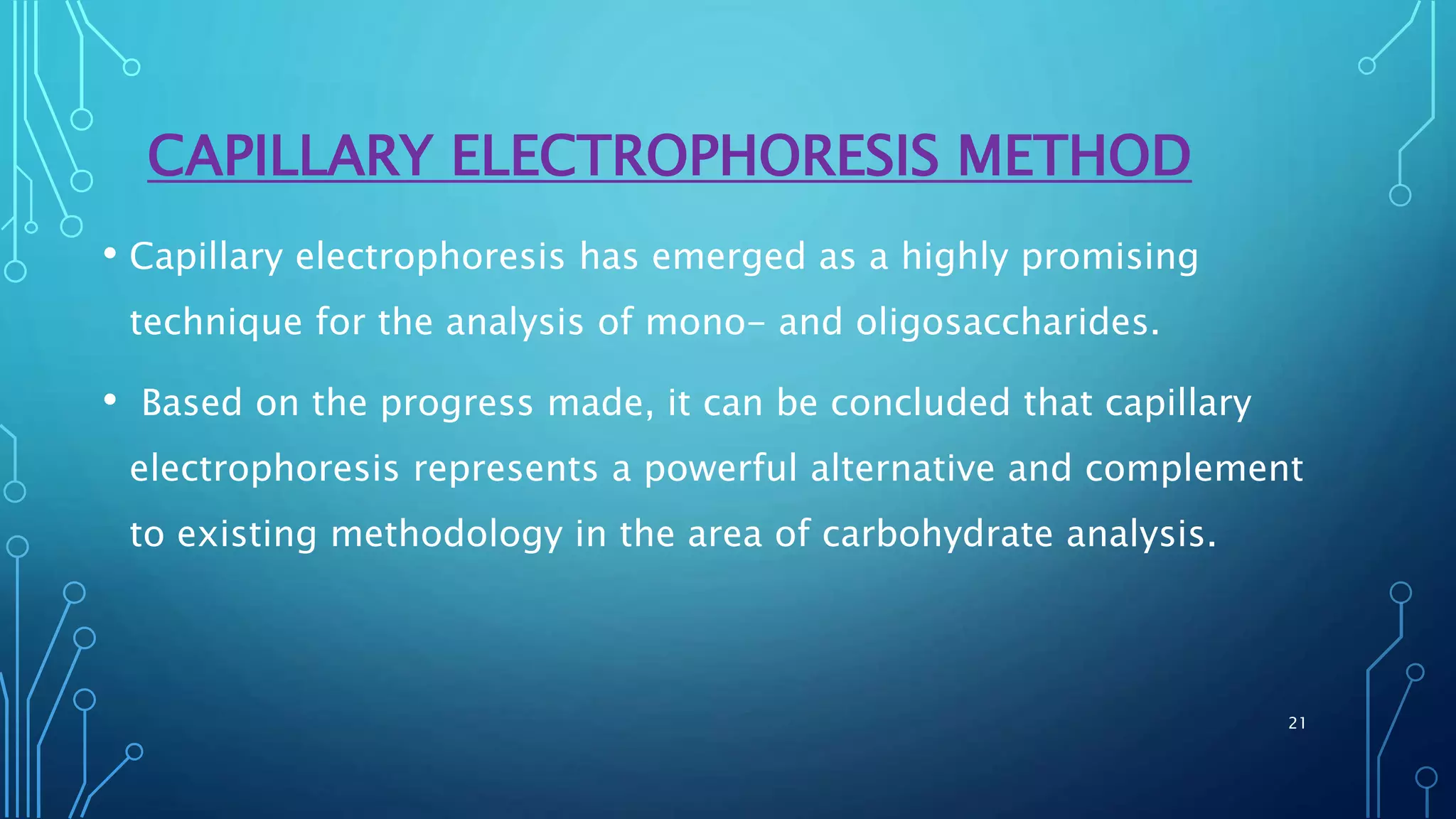 CAPILLARY ELECTROPHORESIS METHOD
• Capillary electrophoresis has emerged as a highly promising
technique for the analysis of mono- and oligosaccharides.
• Based on the progress made, it can be concluded that capillary
electrophoresis represents a powerful alternative and complement
to existing methodology in the area of carbohydrate analysis.
21
 