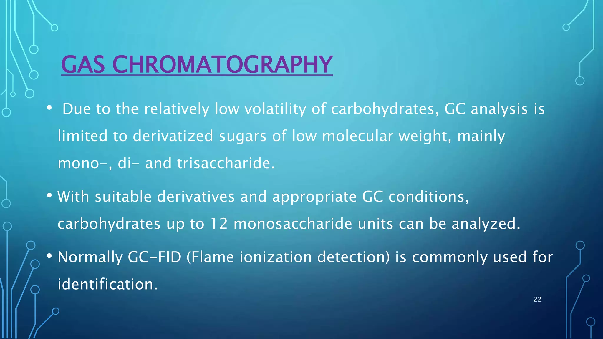 GAS CHROMATOGRAPHY
• Due to the relatively low volatility of carbohydrates, GC analysis is
limited to derivatized sugars of low molecular weight, mainly
mono-, di- and trisaccharide.
• With suitable derivatives and appropriate GC conditions,
carbohydrates up to 12 monosaccharide units can be analyzed.
• Normally GC-FID (Flame ionization detection) is commonly used for
identification.
22
 