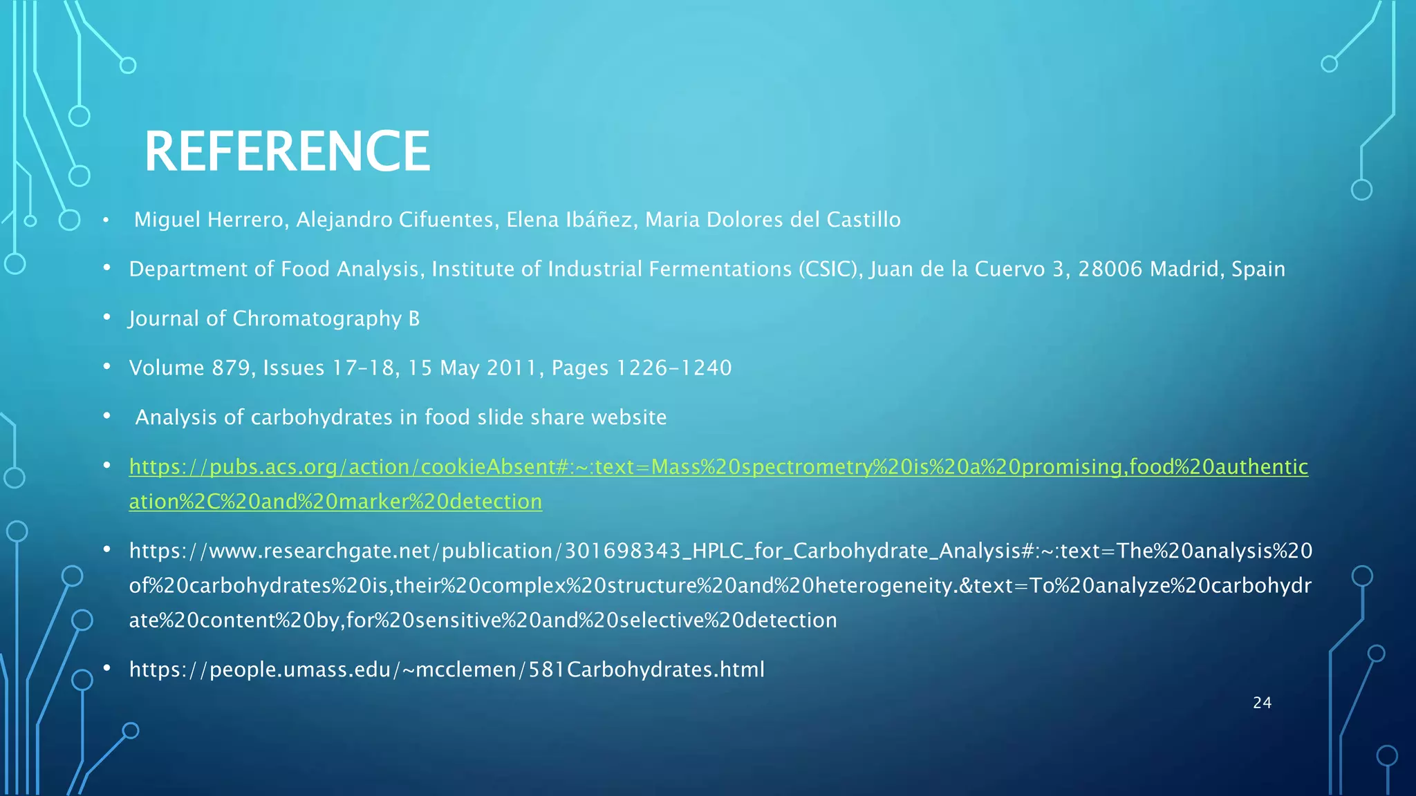 REFERENCE
• Miguel Herrero, Alejandro Cifuentes, Elena Ibáñez, Maria Dolores del Castillo
• Department of Food Analysis, Institute of Industrial Fermentations (CSIC), Juan de la Cuervo 3, 28006 Madrid, Spain
• Journal of Chromatography B
• Volume 879, Issues 17–18, 15 May 2011, Pages 1226-1240
• Analysis of carbohydrates in food slide share website
• https://pubs.acs.org/action/cookieAbsent#:~:text=Mass%20spectrometry%20is%20a%20promising,food%20authentic
ation%2C%20and%20marker%20detection
• https://www.researchgate.net/publication/301698343_HPLC_for_Carbohydrate_Analysis#:~:text=The%20analysis%20
of%20carbohydrates%20is,their%20complex%20structure%20and%20heterogeneity.&text=To%20analyze%20carbohydr
ate%20content%20by,for%20sensitive%20and%20selective%20detection
• https://people.umass.edu/~mcclemen/581Carbohydrates.html
24
 
