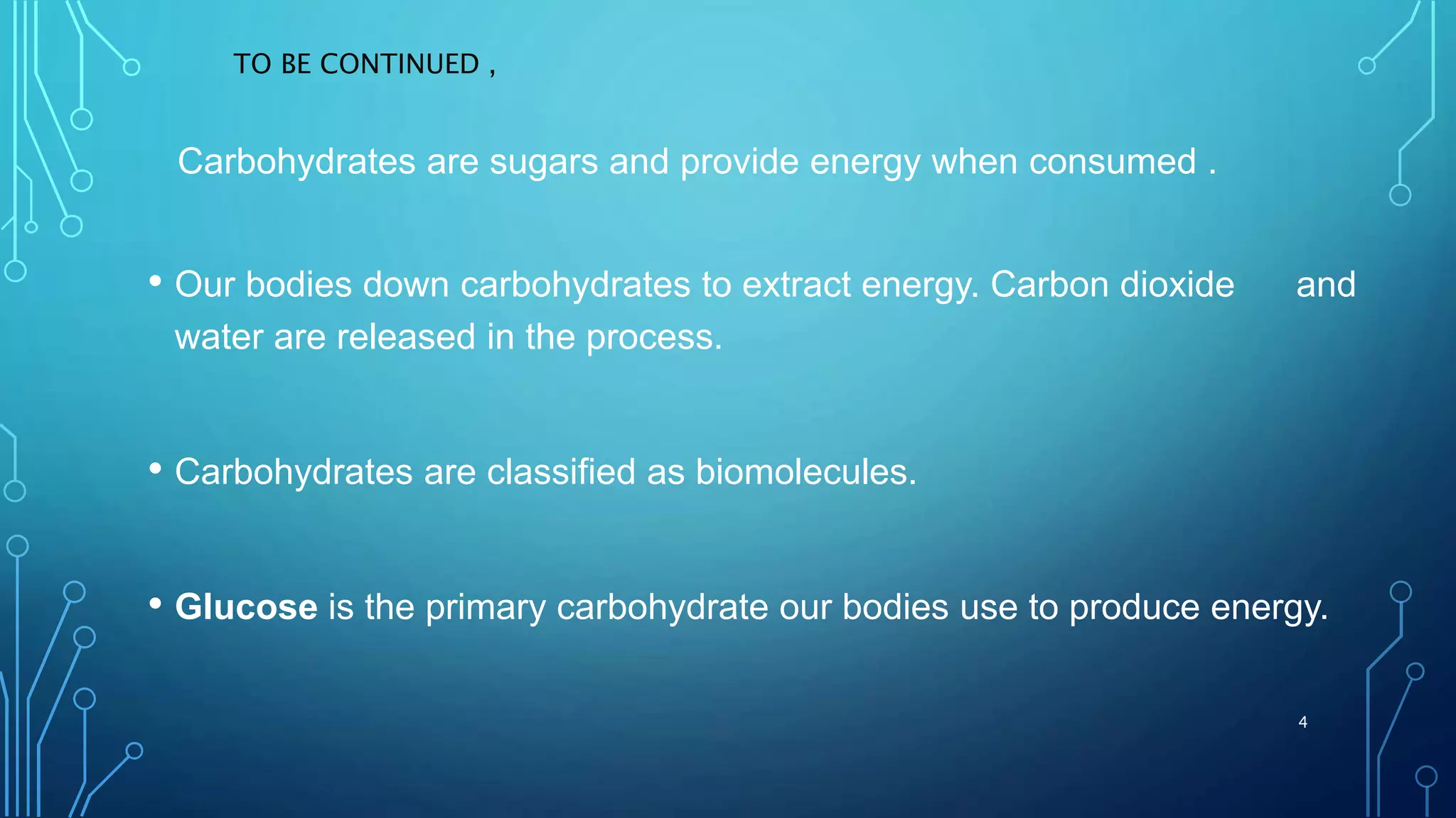 Carbohydrates are sugars and provide energy when consumed .
• Our bodies down carbohydrates to extract energy. Carbon dioxide and
water are released in the process.
• Carbohydrates are classified as biomolecules.
• Glucose is the primary carbohydrate our bodies use to produce energy.
TO BE CONTINUED ,
4
 