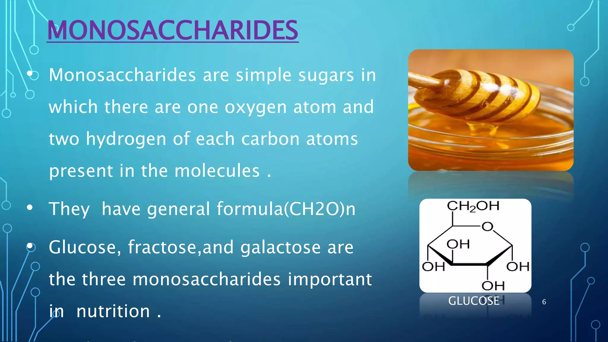 MONOSACCHARIDES
• Monosaccharides are simple sugars in
which there are one oxygen atom and
two hydrogen of each carbon atoms
present in the molecules .
• They have general formula(CH2O)n
• Glucose, fractose,and galactose are
the three monosaccharides important
in nutrition .
GLUCOSE 6
 