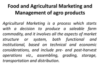 Food and Agricultural Marketing and
Management of agro products
Agricultural Marketing is a process which starts
with a decision to produce a saleable farm
commodity, and it involves all the aspects of market
structure or system, both functional and
institutional, based on technical and economic
considerations, and include pre- and post-harvest
operations viz., assembling, grading, storage,
transportation and distribution.
 