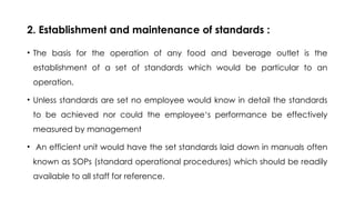 2. Establishment and maintenance of standards :
• The basis for the operation of any food and beverage outlet is the
establishment of a set of standards which would be particular to an
operation.
• Unless standards are set no employee would know in detail the standards
to be achieved nor could the employee‘s performance be effectively
measured by management
• An efficient unit would have the set standards laid down in manuals often
known as SOPs (standard operational procedures) which should be readily
available to all staff for reference.
 