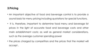 3.Pricing
• An important objective of food and beverage control is to provide a
sound basis for menu pricing including quotations for special functions.
• It is, therefore, important to determine food menu and beverage list
prices in the light of accurate food and beverage costs and other
main establishment costs; as well as general market considerations,
such as the average customer spending power
• the prices charged by competitors and the prices that the market will
accept .
 