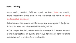 Menu pricing
• Menu pricing needs to fulfill two needs, for the caterer the need to
make adequate profits and for the customer the need to satisfy
getting value for money.
• In both cases the requirement for accuracy is paramount. Customers
today are more sophisticated in their dining habits,
• more people eat out, many are well travelled and nearly all have
gained perceptions of quality and value for money from watching
celebrity chefs and other food profitability.
 