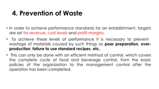 4. Prevention of Waste
• In order to achieve performance standards for an establishment, targets
are set for revenue, cost levels and profit margins.
• To achieve these levels of performance it is necessary to prevent
wastage of materials caused by such things as poor preparation, over-
production, failure to use standard recipes, etc.
• This can only be done with an efficient method of control, which covers
the complete cycle of food and beverage control, from the basic
policies of the organization to the management control after the
operation has been completed.
 