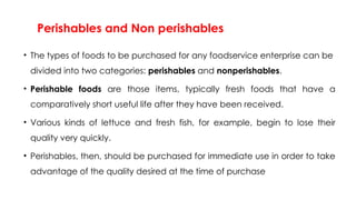 Perishables and Non perishables
• The types of foods to be purchased for any foodservice enterprise can be
divided into two categories: perishables and nonperishables.
• Perishable foods are those items, typically fresh foods that have a
comparatively short useful life after they have been received.
• Various kinds of lettuce and fresh fish, for example, begin to lose their
quality very quickly.
• Perishables, then, should be purchased for immediate use in order to take
advantage of the quality desired at the time of purchase
 