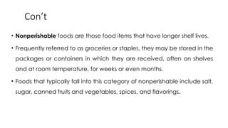 Con’t
• Nonperishable foods are those food items that have longer shelf lives.
• Frequently referred to as groceries or staples, they may be stored in the
packages or containers in which they are received, often on shelves
and at room temperature, for weeks or even months.
• Foods that typically fall into this category of nonperishable include salt,
sugar, canned fruits and vegetables, spices, and flavorings.
 